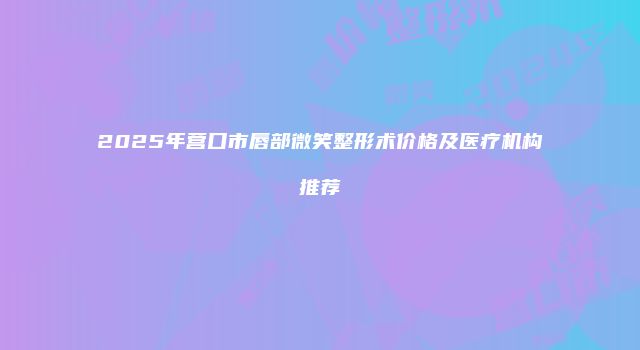 2025年营口市唇部微笑整形术价格及医疗机构推荐