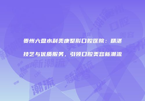 贵州六盘水利美康整形口腔医院：精湛技艺与优质服务，引领口腔美容新潮流