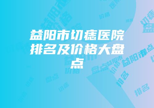 益阳市切痣医院排名及价格大盘点