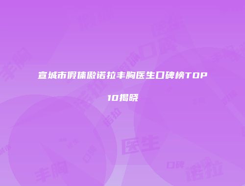 宣城市假体傲诺拉丰胸医生口碑榜TOP10揭晓