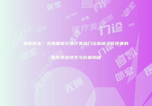 邵宏医生：无锡囿凯艾医疗美容门诊部副主任医师的整形美容技艺与价格揭秘