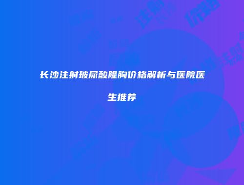 长沙注射玻尿酸隆胸价格解析与医院医生推荐