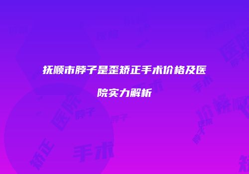 抚顺市脖子是歪矫正手术价格及医院实力解析