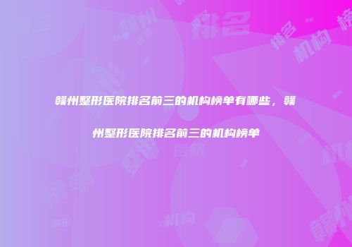赣州整形医院排名前三的机构榜单有哪些，赣州整形医院排名前三的机构榜单