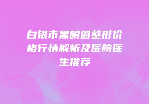 白银市黑眼圈整形价格行情解析及医院医生推荐