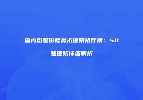 国内微整形隆鼻术医院排行榜：50强医院详细解析