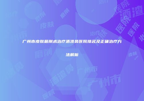 广州市皮肤磨削术治疗酒渣鼻医院排名及正确治疗方法解析