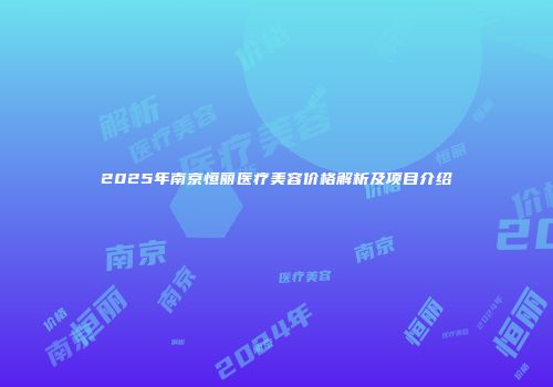 2025年南京恒丽医疗美容价格解析及项目介绍