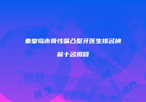 秦皇岛市骨性嘴凸整牙医生排名榜前十名揭晓