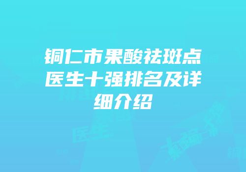 铜仁市果酸祛斑点医生十强排名及详细介绍