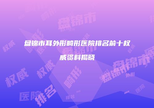 盘锦市耳外形畸形医院排名前十权威资料揭晓