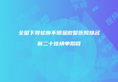 全国下颚轮廓不明显微整医院排名前二十佳榜单揭晓