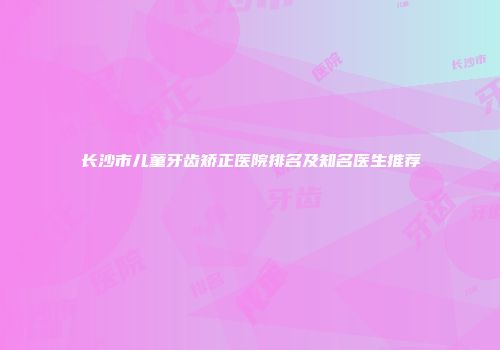 长沙市儿童牙齿矫正医院排名及知名医生推荐