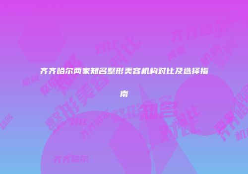 齐齐哈尔两家知名整形美容机构对比及选择指南