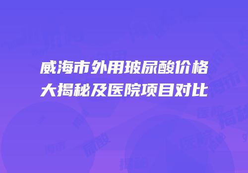 威海市外用玻尿酸价格大揭秘及医院项目对比