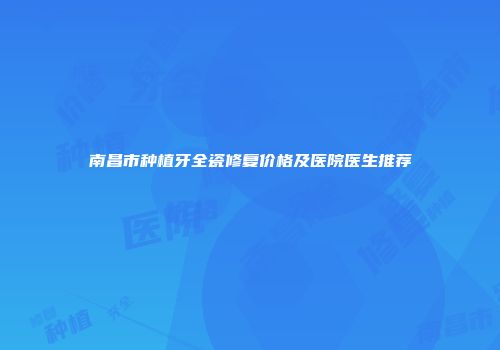 南昌市种植牙全瓷修复价格及医院医生推荐