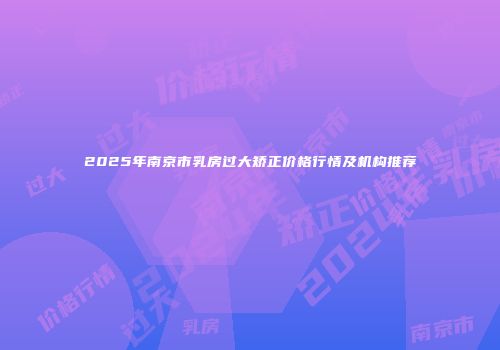2025年南京市乳房过大矫正价格行情及机构推荐