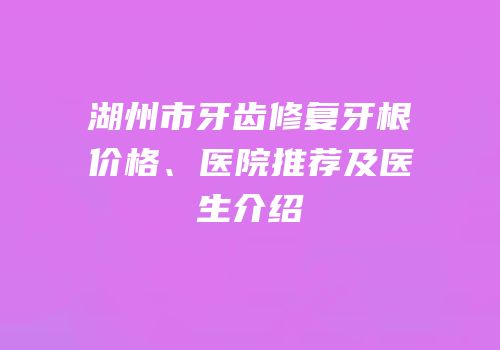 湖州市牙齿修复牙根价格、医院推荐及医生介绍