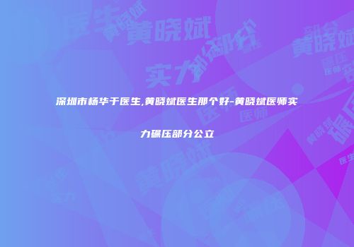 深圳市杨华于医生,黄晓斌医生那个好-黄晓斌医师实力碾压部分公立