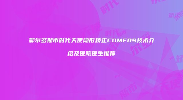 鄂尔多斯市时代天使隐形矫正COMFOS技术介绍及医院医生推荐