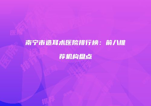 南宁市造耳术医院排行榜：前八推荐机构盘点
