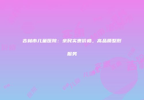 吉林市儿童医院：亲民实惠价格，高品质整形服务
