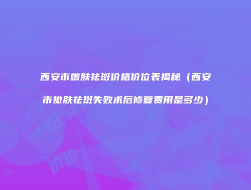 西安市嫩肤祛斑价格价位表揭秘（西安市嫩肤祛斑失败术后修复费用是多少）