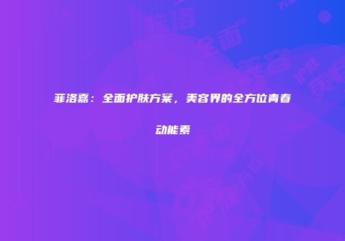 菲洛嘉：全面护肤方案，美容界的全方位青春动能素