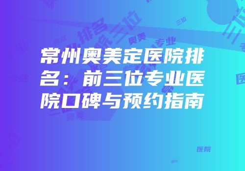 常州奥美定医院排名：前三位专业医院口碑与预约指南