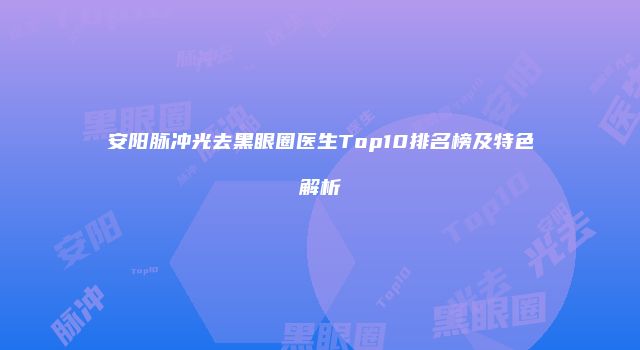 安阳脉冲光去黑眼圈医生Top10排名榜及特色解析