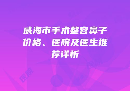 威海市手术整容鼻子价格、医院及医生推荐详析