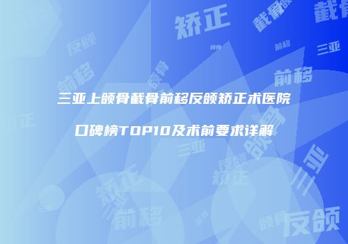 三亚上颌骨截骨前移反颌矫正术医院口碑榜TOP10及术前要求详解