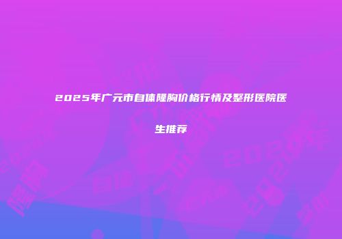 2025年广元市自体隆胸价格行情及整形医院医生推荐