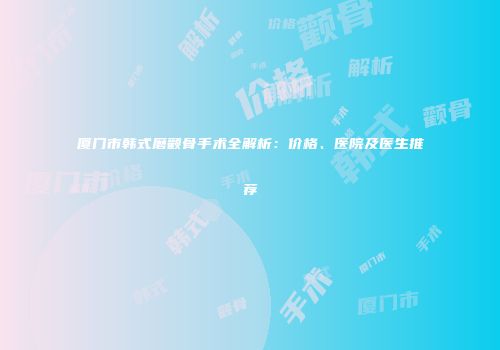 厦门市韩式磨颧骨手术全解析：价格、医院及医生推荐
