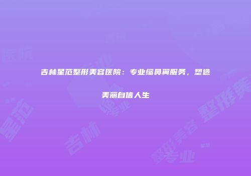 吉林星范整形美容医院：专业缩鼻翼服务，塑造美丽自信人生