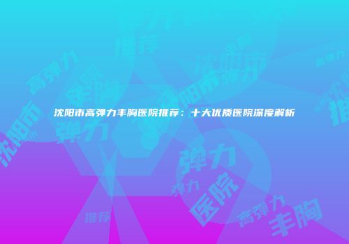 沈阳市高弹力丰胸医院推荐：十大优质医院深度解析