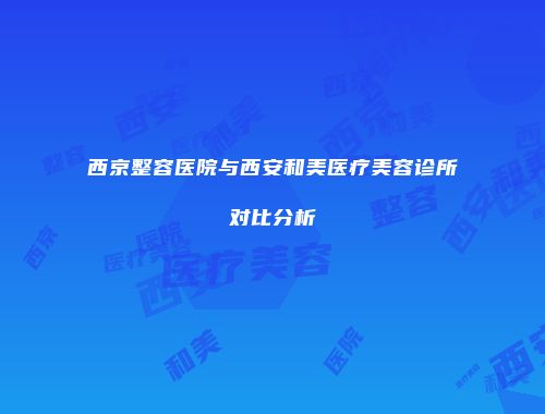 西京整容医院与西安和美医疗美容诊所对比分析