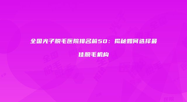 全国光子脱毛医院排名前50：揭秘如何选择最佳脱毛机构