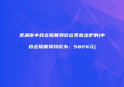 芜湖市中药去除腋臭价位表新出炉的(中药去除腋臭均价为：5824元)