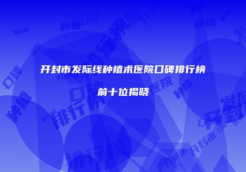 开封市发际线种植术医院口碑排行榜前十位揭晓