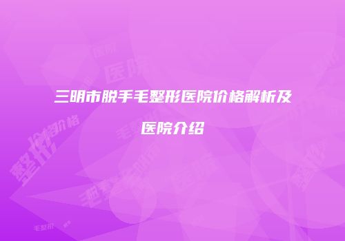 三明市脱手毛整形医院价格解析及医院介绍