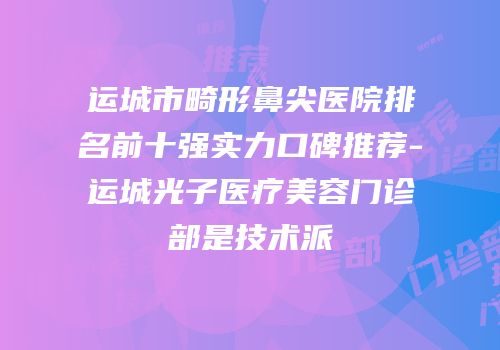 运城市畸形鼻尖医院排名前十强实力口碑推荐-运城光子医疗美容门诊部是技术派