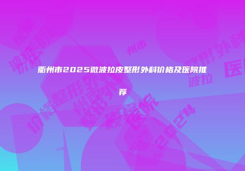 衢州市2025微波拉皮整形外科价格及医院推荐