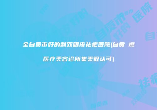 全自贡市好的割双眼皮祛疤医院(自贡玥燃医疗美容诊所集美很认可)