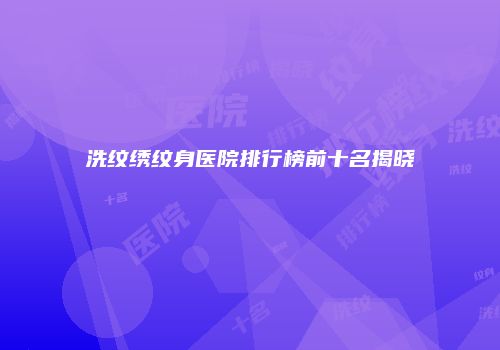洗纹绣纹身医院排行榜前十名揭晓