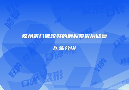 锦州市口碑较好的唇裂整形后修复医生介绍