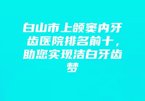 白山市上颌窦内牙齿医院排名前十，助您实现洁白牙齿梦