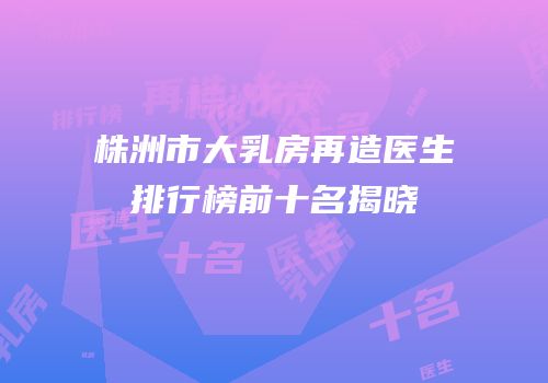 株洲市大乳房再造医生排行榜前十名揭晓