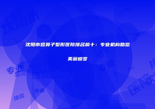 沈阳市短鼻子整形医院排名前十：专业机构助您美丽蜕变