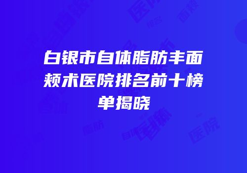 白银市自体脂肪丰面颊术医院排名前十榜单揭晓
